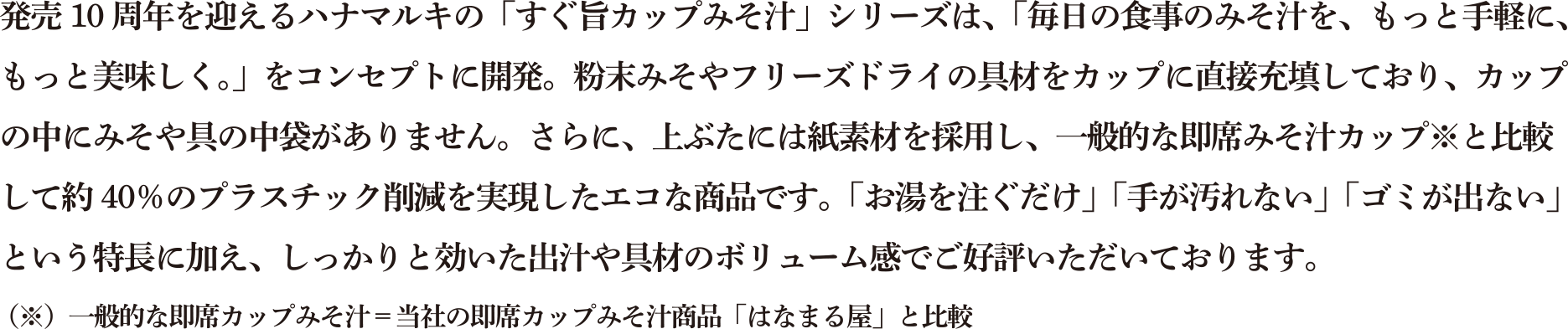 発売10周年を迎えるハナマルキの「すぐ旨カップみそ汁」シリーズは、「毎日の食事のみそ汁を、もっと手軽に、もっと美味しく。」をコンセプトに開発。粉末みそやフリーズドライの具材をカップに直接充填しており、カップの中にみそや具の中袋がありません。さらに、上ぶたには紙素材を採用し、一般的な即席みそ汁カップ※と比較して約40%のプラスチック削減を実現したエコな商品です。「お湯を注ぐだけ」「手が汚れない」「ゴミが出ない」という特長に加え、しっかりと効いた出汁や具材のボリューム感でご好評いただいております。(※)一般的な即席カップみそ汁=当社の即席カップみそ汁商品「はなまる屋」と比較