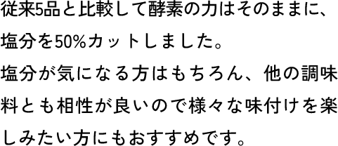 従来5品と比較して酵素の力はそのままに、塩分を50%カットしました。塩分が気になる方はもちろん、他の調味料とも相性が良いので様々な味付けを楽しみたい方にもおすすめです。