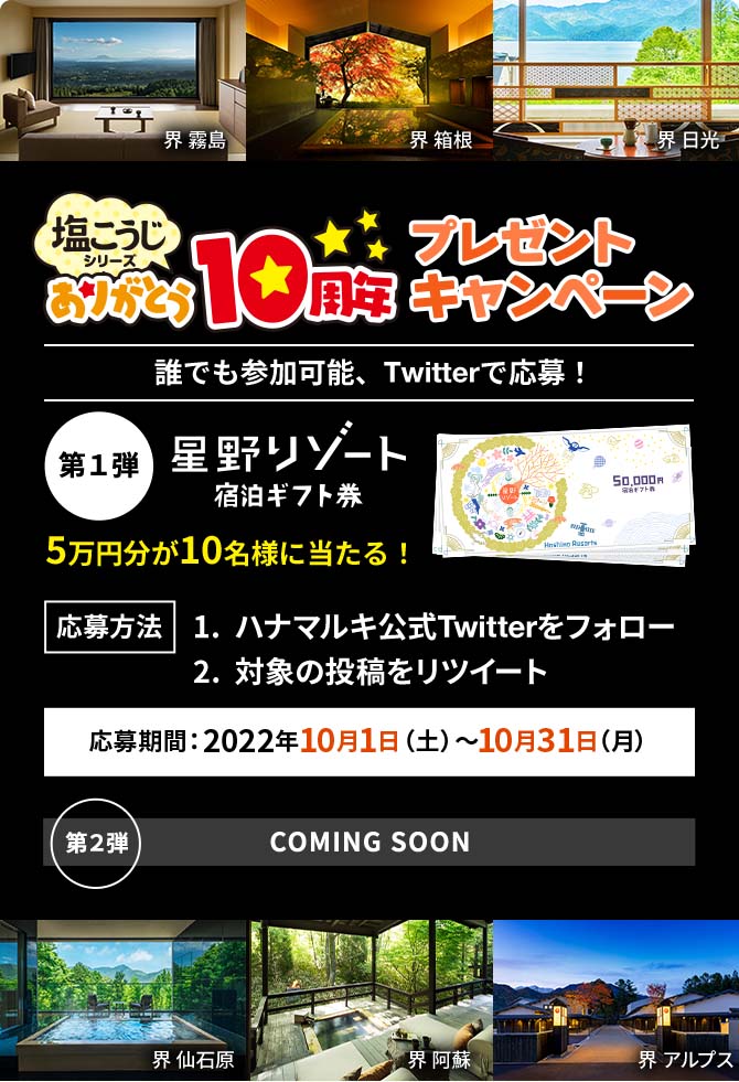 塩こうじシリーズありがとう10周プレゼント年キャンペーン 誰でも参加可能Twitterで応募！「第１弾 星野リゾート宿泊ギフト券」5万円分が10名様に当たる！応募方法：1. ハナマルキ公式Twitterをフォロー 2. 対象の投稿をリツイート 応募期間：2022年10月1日（土）〜10月31日（月）「第２弾 COMING SOON」