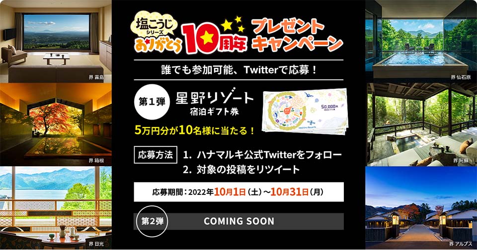 塩こうじシリーズありがとう10周プレゼント年キャンペーン 誰でも参加可能Twitterで応募！「第１弾 星野リゾート宿泊ギフト券」5万円分が10名様に当たる！応募方法：1. ハナマルキ公式Twitterをフォロー 2. 対象の投稿をリツイート 応募期間：2022年10月1日（土）〜10月31日（月）「第２弾 COMING SOON」