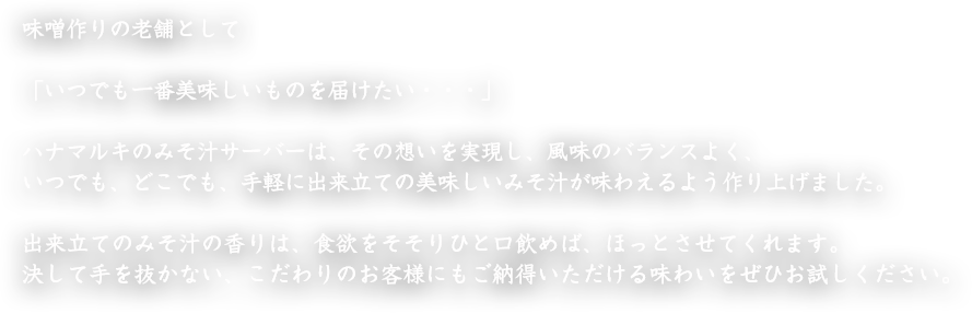 味噌作りの老舗として「いつでも一番美味しいものを届けたい・・・」ハナマルキのみそ汁サーバーは、その想いを実現し、風味のバランスよく、いつでも、どこでも、手軽に出来立ての美味しいみそ汁が味わえるよう作り上げました。出来立てのみそ汁の香りは、食欲をそそりひと口飲めば、ほっとさせてくれます。決して手を抜かない、こだわりのお客様にもご納得いただける味わいをぜひお試しください。