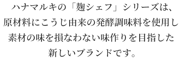 ハナマルキの「麹シェフ」シリーズは、原材料にこうじ由来の発酵調味料を使用し素材の味を損なわない味作りを目指した新しいブランドです。