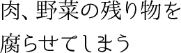 肉、野菜の残り物を腐らせてしまう