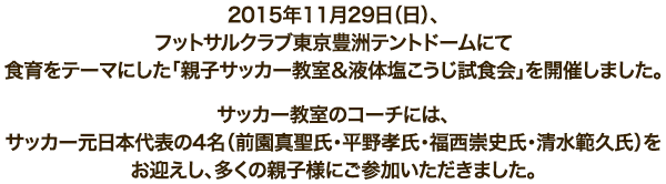 2015年11月29日（日）、フットサルクラブ東京豊洲テントドームにて食育をテーマにした「親子サッカー教室＆液体塩こうじ試食会」を開催しました。サッカー教室のコーチには、サッカー元日本代表の4名（前園真聖氏・平野孝氏・福西崇史氏・清水範久氏）をお迎えし、多くの親子様にご参加いただきました。